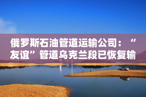俄罗斯石油管道运输公司：“友谊”管道乌克兰段已恢复输油