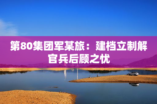 第80集团军某旅：建档立制解官兵后顾之忧