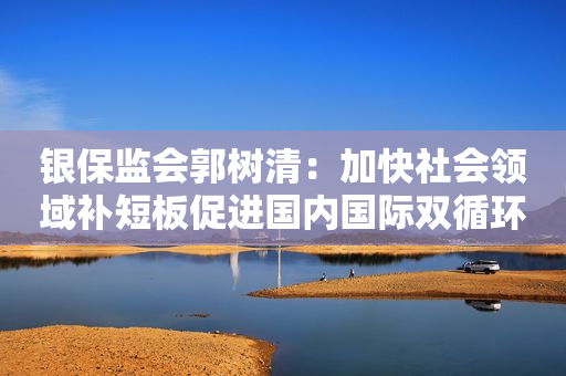 银保监会郭树清：加快社会领域补短板促进国内国际双循环