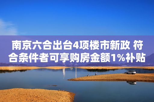 南京六合出台4项楼市新政 符合条件者可享购房金额1%补贴