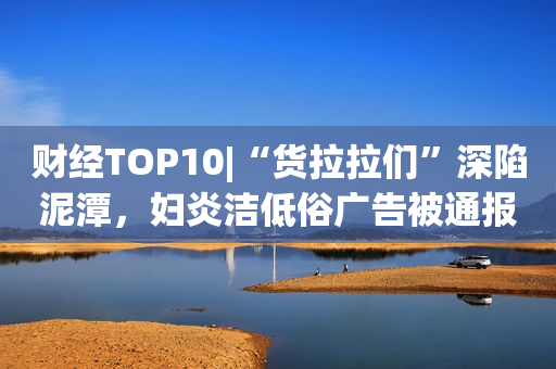 财经TOP10|“货拉拉们”深陷泥潭，妇炎洁低俗广告被通报，恒大11宗地遭政府无偿收回