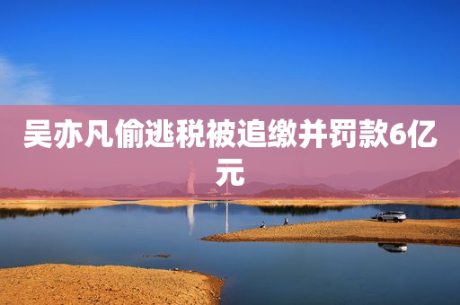 吴亦凡偷逃税被追缴并罚款6亿元