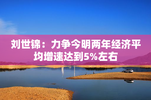 刘世锦：力争今明两年经济平均增速达到5%左右