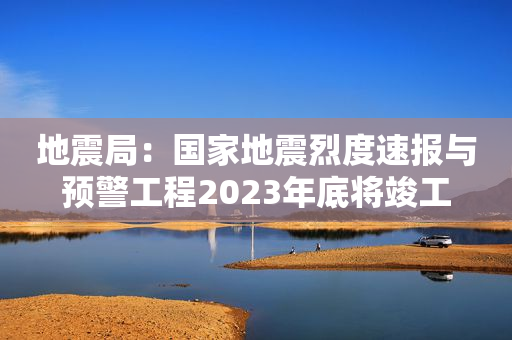 地震局：国家地震烈度速报与预警工程2023年底将竣工