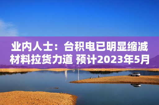 业内人士：台积电已明显缩减材料拉货力道 预计2023年5月前都不会增强