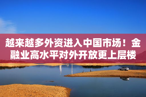 越来越多外资进入中国市场！金融业高水平对外开放更上层楼，引入更多中长期资金