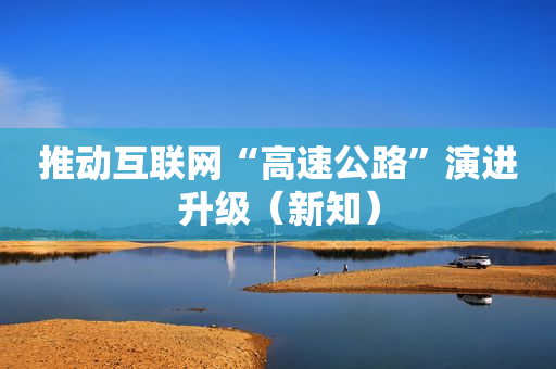 推动互联网“高速公路”演进升级（新知）