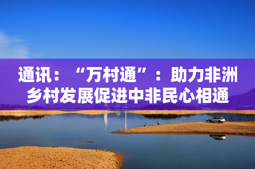 通讯：“万村通”：助力非洲乡村发展促进中非民心相通
