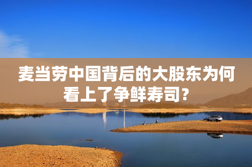 麦当劳中国背后的大股东为何看上了争鲜寿司？
