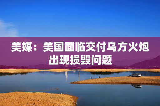 美媒：美国面临交付乌方火炮出现损毁问题