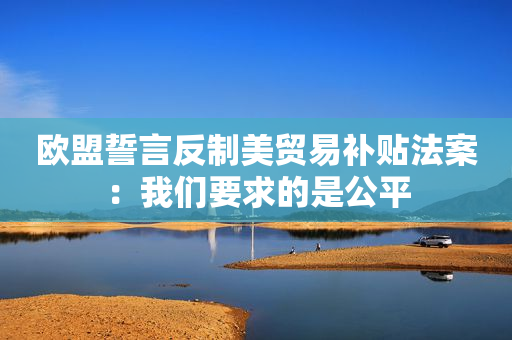 欧盟誓言反制美贸易补贴法案：我们要求的是公平