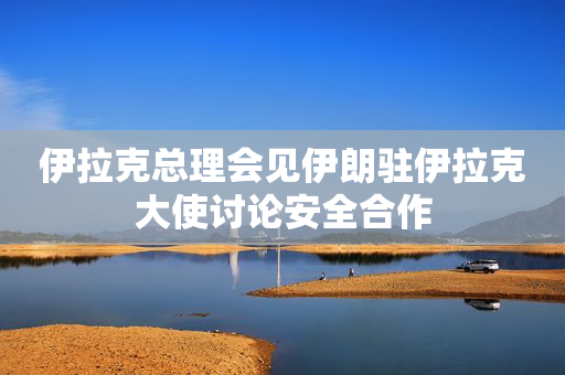伊拉克总理会见伊朗驻伊拉克大使讨论安全合作