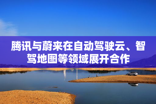 腾讯与蔚来在自动驾驶云、智驾地图等领域展开合作