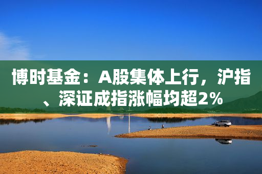 博时基金：A股集体上行，沪指、深证成指涨幅均超2%