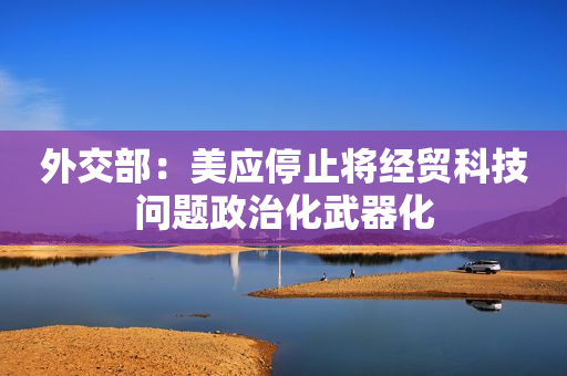 外交部：美应停止将经贸科技问题政治化武器化