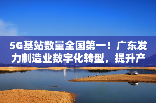 5G基站数量全国第一！广东发力制造业数字化转型，提升产业链供应链现代化水平