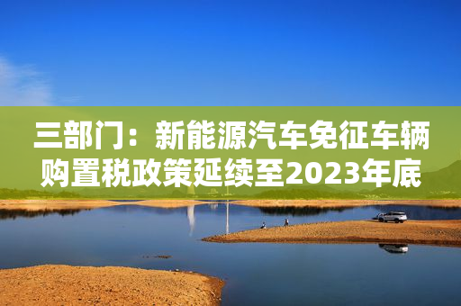 三部门：新能源汽车免征车辆购置税政策延续至2023年底