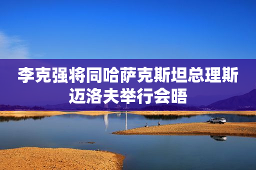 李克强将同哈萨克斯坦总理斯迈洛夫举行会晤