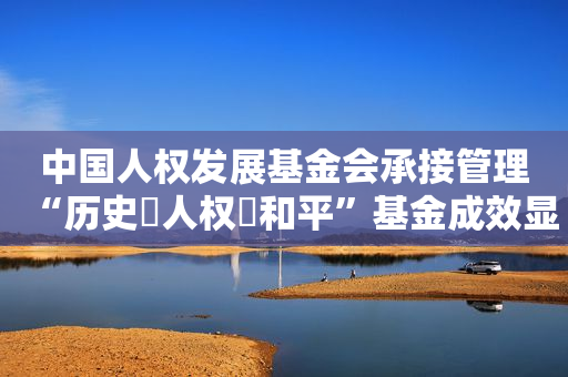 中国人权发展基金会承接管理“历史・人权・和平”基金成效显著