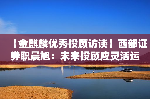 【金麒麟优秀投顾访谈】西部证券职晨旭：未来投顾应灵活运用各类数字化工具提高服务效率