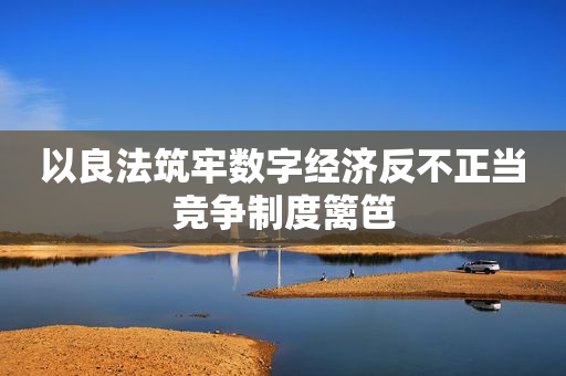 以良法筑牢数字经济反不正当竞争制度篱笆