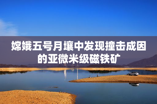 嫦娥五号月壤中发现撞击成因的亚微米级磁铁矿