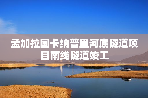 孟加拉国卡纳普里河底隧道项目南线隧道竣工