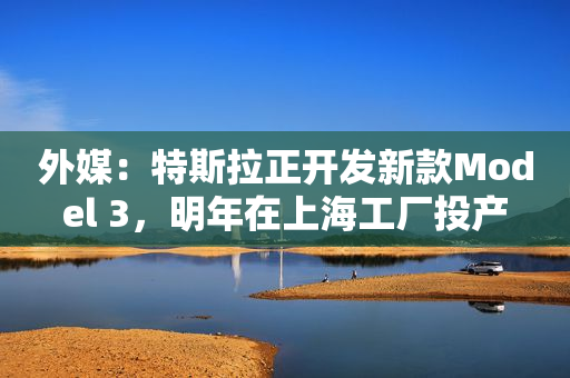 外媒：特斯拉正开发新款Model 3，明年在上海工厂投产