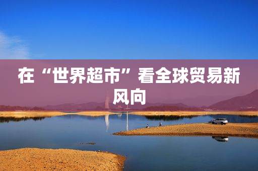在“世界超市”看全球贸易新风向