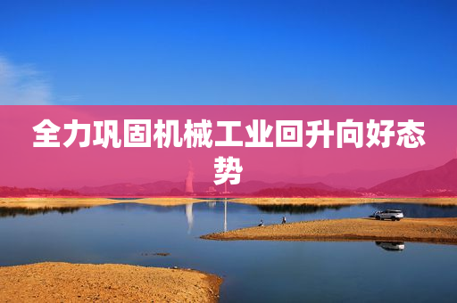全力巩固机械工业回升向好态势