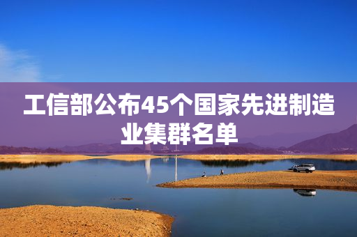 工信部公布45个国家先进制造业集群名单