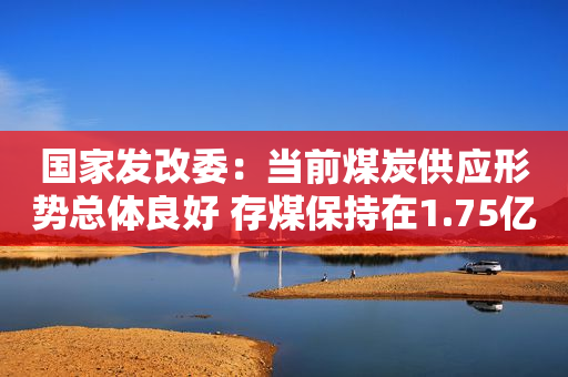 国家发改委：当前煤炭供应形势总体良好 存煤保持在1.75亿吨左右的历史高位