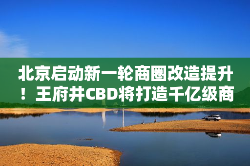 北京启动新一轮商圈改造提升！王府井CBD将打造千亿级商圈