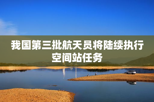 我国第三批航天员将陆续执行空间站任务