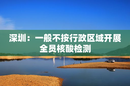 深圳：一般不按行政区域开展全员核酸检测