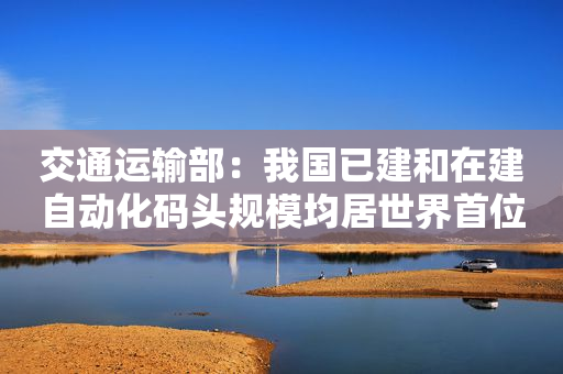 交通运输部：我国已建和在建自动化码头规模均居世界首位