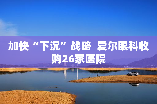 加快“下沉”战略  爱尔眼科收购26家医院