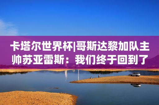 卡塔尔世界杯|哥斯达黎加队主帅苏亚雷斯：我们终于回到了原点