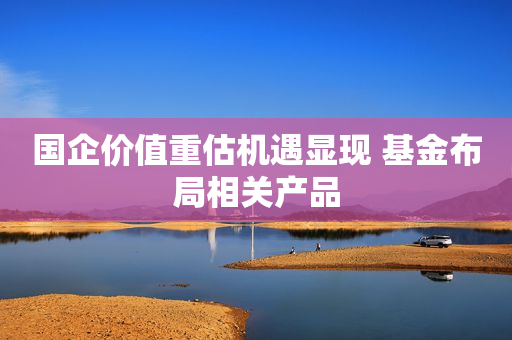 国企价值重估机遇显现 基金布局相关产品
