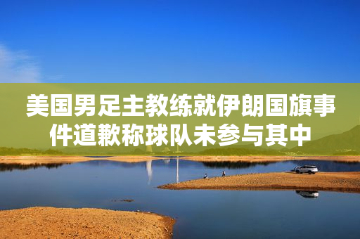 美国男足主教练就伊朗国旗事件道歉称球队未参与其中