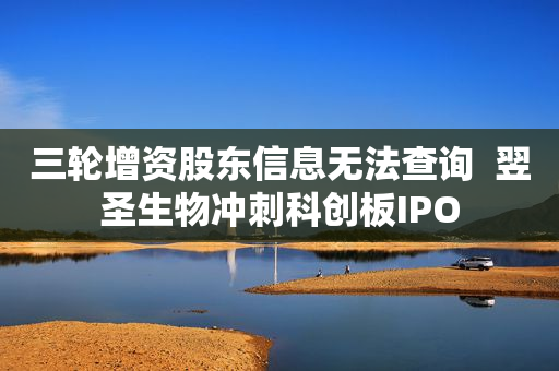 三轮增资股东信息无法查询  翌圣生物冲刺科创板IPO