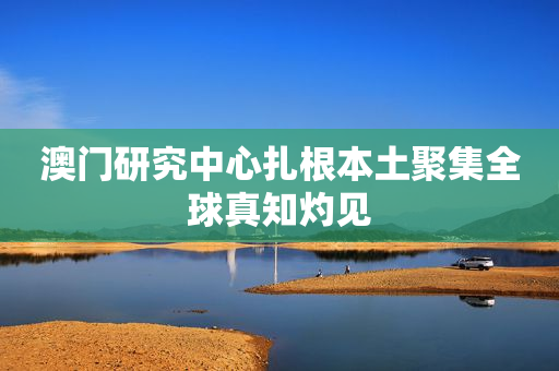 澳门研究中心扎根本土聚集全球真知灼见