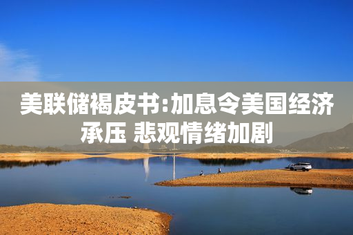 美联储褐皮书:加息令美国经济承压 悲观情绪加剧