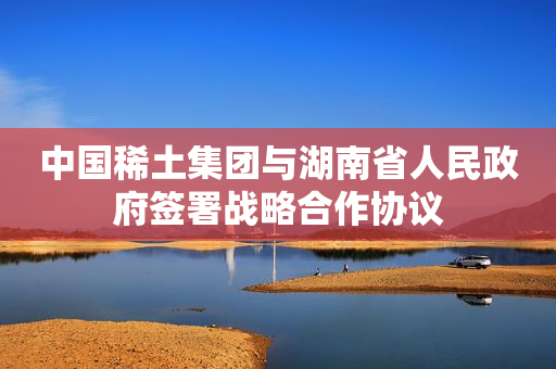 中国稀土集团与湖南省人民政府签署战略合作协议