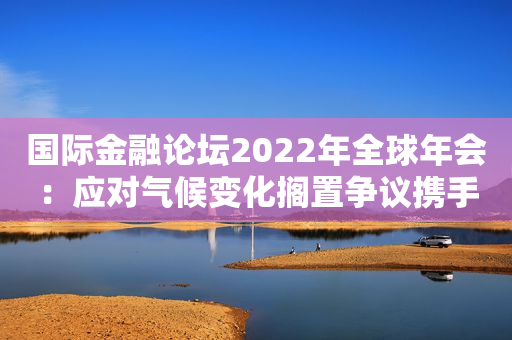 国际金融论坛2022年全球年会：应对气候变化搁置争议携手合作是唯一选择