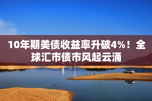 10年期美债收益率升破4%！全球汇市债市风起云涌
