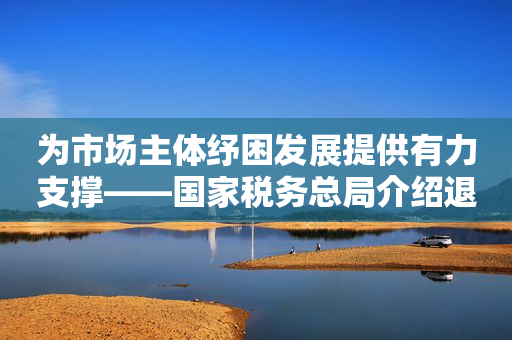 为市场主体纾困发展提供有力支撑——国家税务总局介绍退减缓免税费政策落实进展