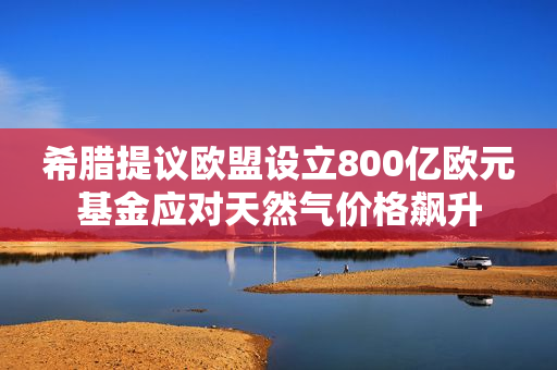 希腊提议欧盟设立800亿欧元基金应对天然气价格飙升