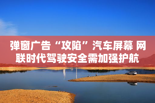 弹窗广告“攻陷”汽车屏幕 网联时代驾驶安全需加强护航