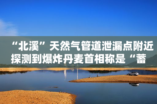 “北溪”天然气管道泄漏点附近探测到爆炸丹麦首相称是“蓄意破坏”